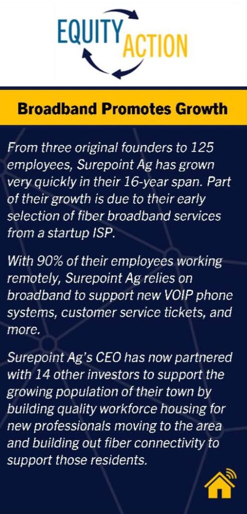 Equity in Action: Broadband Promotes Growth.  Personal narrative of how Surepoint Ag has grown from three employees to 125 and relies on broadband to allow remote work.  The CEO has partnered with 14 other investors to support the growing populations of their town by building quality workforce housing for new professionals and building out fiber connectivity to support those residents. 