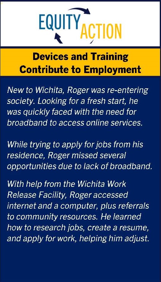 Equity in Action: Devices and Training Contribute to Employment. Personal narrative. New to Wichita, Roger was re-entering society. Looking for a fresh start, he was quickly faced with the need for broadband to access online services.
 
While trying to apply for jobs from his residence, Roger missed several opportunities due to lack of broadband.
With help from the Wichita Work Release Facility, Roger accessed internet and a computer, plus referrals to community resources. He learned how to research jobs, create a resume, and apply for work, helping him adjust.
