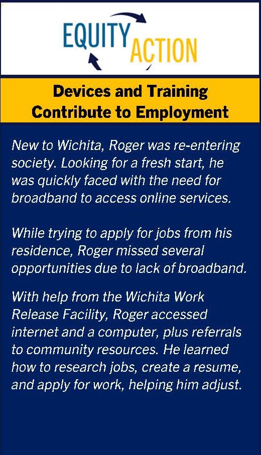 Equity in Action: Devices and Training Contribute to Employment. Personal narrative. New to Wichita, Roger was re-entering society. Looking for a fresh start, he was quickly faced with the need for broadband to access online services. While trying to apply for jobs from his residence, Roger missed several opportunities due to lack of broadband.With help from the Wichita Work Release Facility, Roger accessed internet and a computer, plus referrals to community resources. He learned how to research jobs, create a resume, and apply for work, helping him adjust.