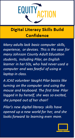 Equity in Action: Personal story about how digital skills build confidence. A volunteer taught an adult learner the basics of turning on a computer, using the mouse and keyboard. The first time the student logged in by herself, she was so excited she jumped out of her chair. Her new digital literacy skills have opened up a new world for her, and she looks forward to learning even more. 